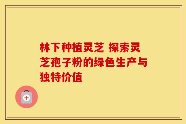 林下种植灵芝 探索灵芝孢子粉的绿色生产与独特价值