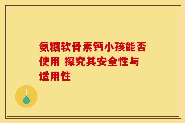 氨糖软骨素钙小孩能否使用 探究其安全性与适用性