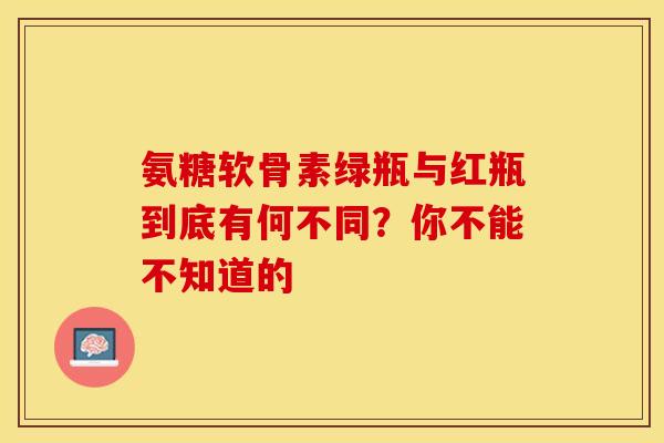 氨糖软骨素绿瓶与红瓶到底有何不同？你不能不知道的