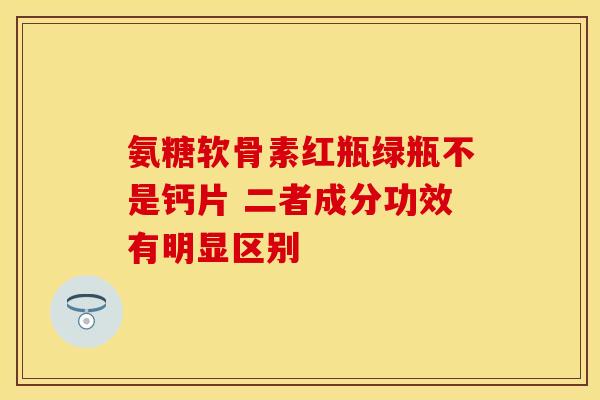 氨糖软骨素红瓶绿瓶不是钙片 二者成分功效有明显区别