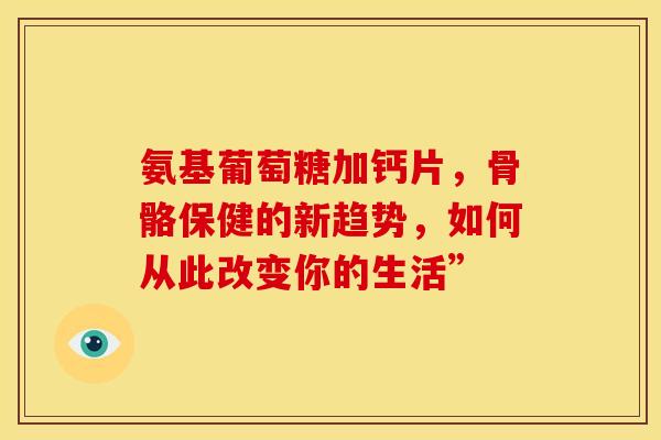 氨基葡萄糖加钙片，骨骼保健的新趋势，如何从此改变你的生活”