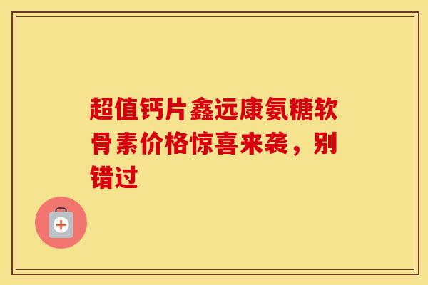 超值钙片鑫远康氨糖软骨素价格惊喜来袭，别错过