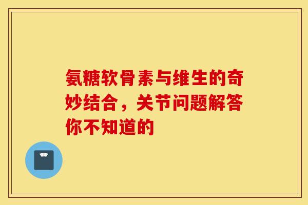 氨糖软骨素与维生的奇妙结合,关节问题解答你不知道的 氨糖软骨素与维生的奇妙结合,关节问题解答你不知道的