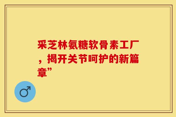 采芝林氨糖软骨素工厂，揭开关节呵护的新篇章”