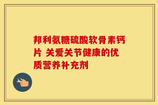 邦利氨糖硫酸软骨素钙片 关爱关节健康的优质营养补充剂