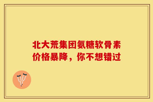 北大荒集团氨糖软骨素价格暴降，你不想错过