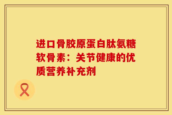 进口骨胶原蛋白肽氨糖软骨素：关节健康的优质营养补充剂