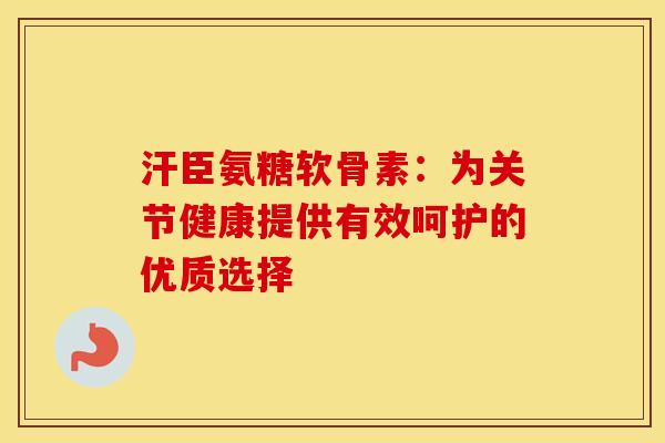汗臣氨糖软骨素：为关节健康提供有效呵护的优质选择