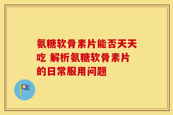氨糖软骨素片能否天天吃 解析氨糖软骨素片的日常服用问题