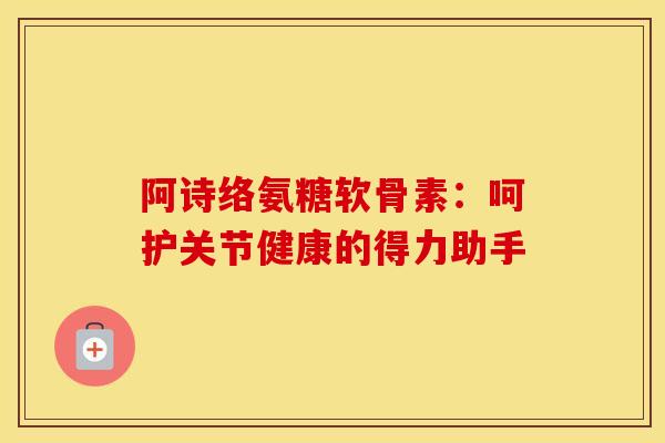 阿诗络氨糖软骨素：呵护关节健康的得力助手
