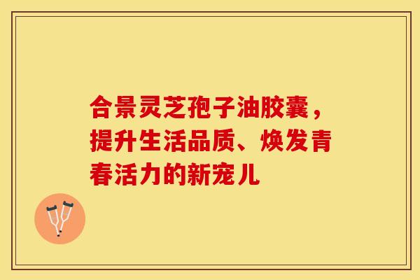 合景灵芝孢子油胶囊,提升生活品质、焕发青春活力的新宠儿 合景灵芝孢子油胶囊,提升生活品质、焕发青春活力的新宠儿