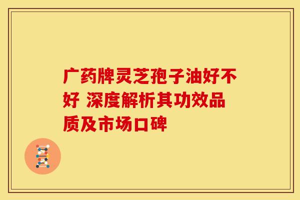 广药牌灵芝孢子油好不好 深度解析其功效品质及市场口碑