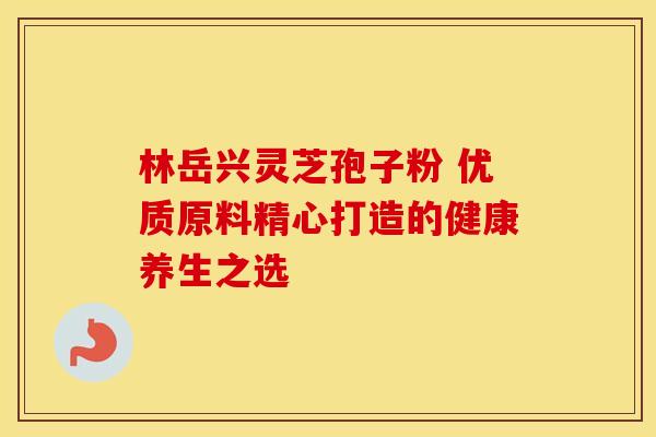 林岳兴灵芝孢子粉 优质原料精心打造的健康养生之选