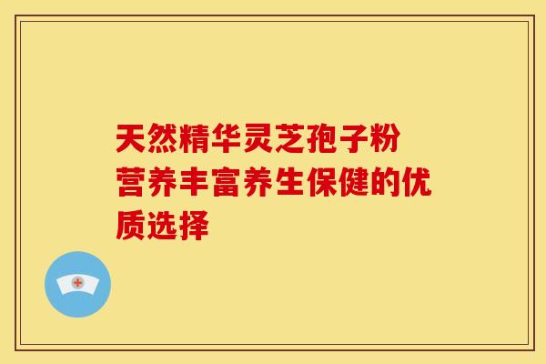天然精华灵芝孢子粉 营养丰富养生保健的优质选择 天然精华灵芝孢子粉 营养丰富养生保健的优质选择