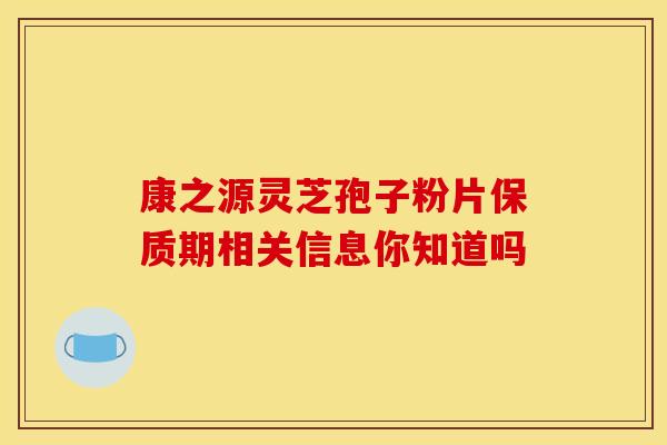康之源灵芝孢子粉片保质期相关信息你知道吗 康之源灵芝孢子粉片保质期相关信息你知道吗
