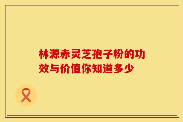 林源赤灵芝孢子粉的功效与价值你知道多少