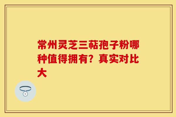 常州灵芝三萜孢子粉哪种值得拥有？真实对比大