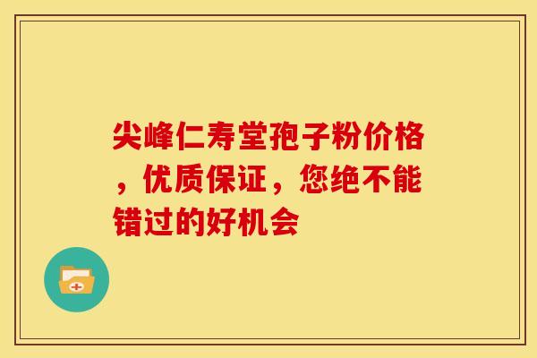 尖峰仁寿堂孢子粉价格，优质保证，您绝不能错过的好机会