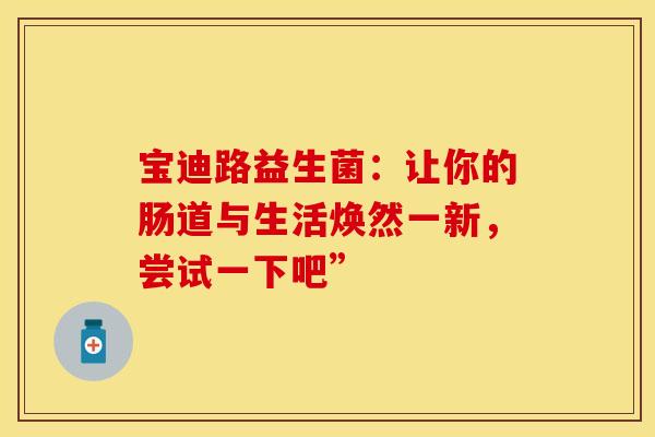 宝迪路益生菌：让你的肠道与生活焕然一新，尝试一下吧”