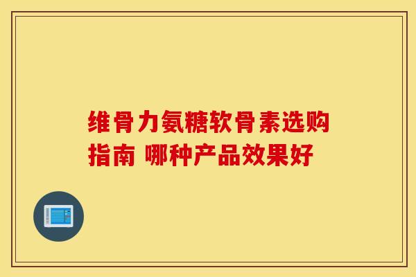 维骨力氨糖软骨素选购指南 哪种产品效果好