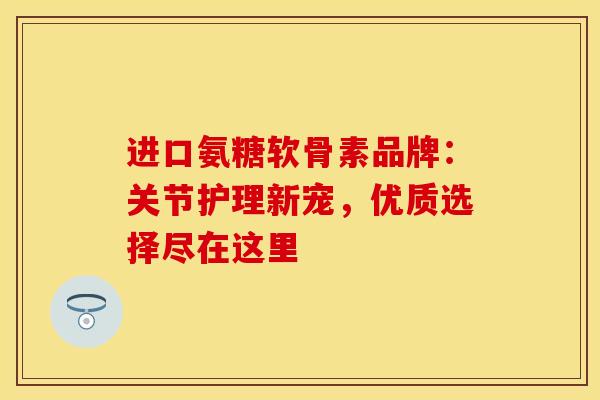 进口氨糖软骨素品牌：关节护理新宠，优质选择尽在这里
