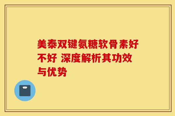 美泰双键氨糖软骨素好不好 深度解析其功效与优势
