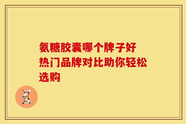 氨糖胶囊哪个牌子好 热门品牌对比助你轻松选购
