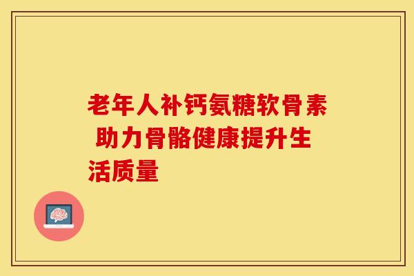 老年人补钙氨糖软骨素 助力骨骼健康提升生活质量 老年人补钙氨糖软骨素 助力骨骼健康提升生活质量