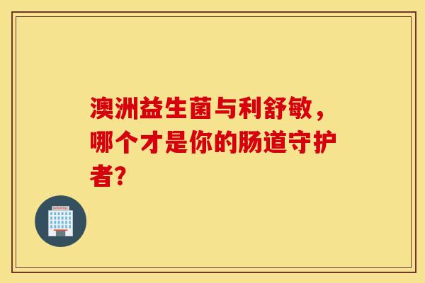 澳洲益生菌与利舒敏，哪个才是你的肠道守护者？