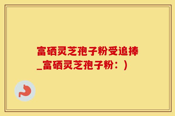富硒灵芝孢子粉受追捧_富硒灵芝孢子粉：)