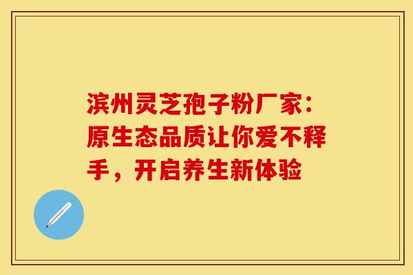 滨州灵芝孢子粉厂家：原生态品质让你爱不释手，开启养生新体验
