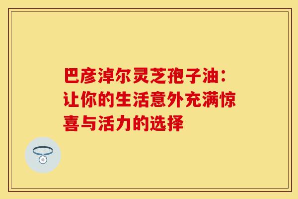 巴彦淖尔灵芝孢子油：让你的生活意外充满惊喜与活力的选择