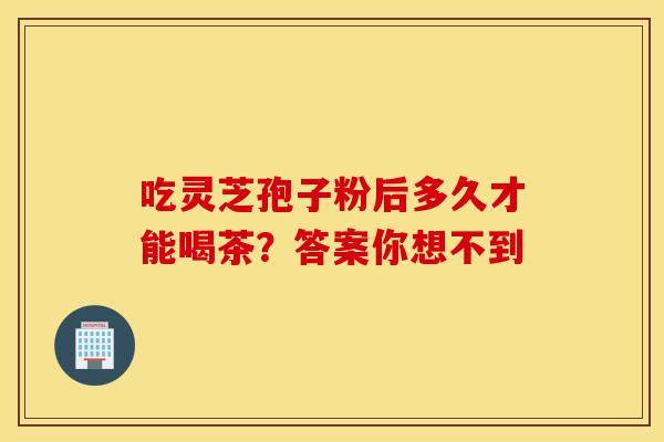 吃灵芝孢子粉后多久才能喝茶？答案你想不到