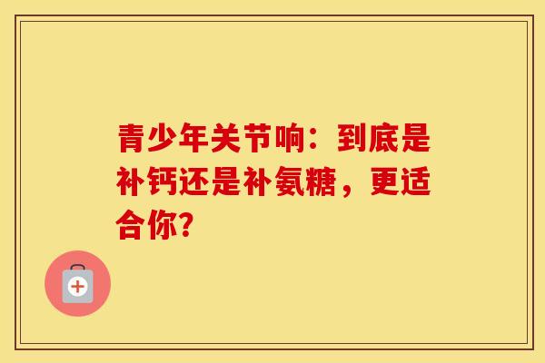 青少年关节响:到底是补钙还是补氨糖,更适合你? 青少年关节响:到底是补钙还是补氨糖,更适合你?
