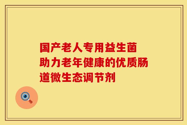 国产老人专用益生菌 助力老年健康的优质肠道微生态调节剂 国产老人专用益生菌 助力老年健康的优质肠道微生态调节剂
