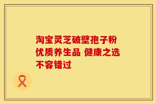 淘宝灵芝破壁孢子粉 优质养生品 健康之选不容错过