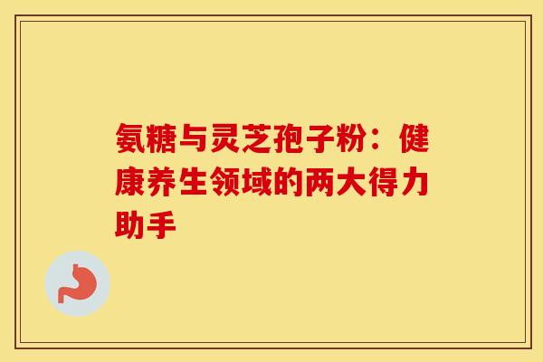 氨糖与灵芝孢子粉：健康养生领域的两大得力助手