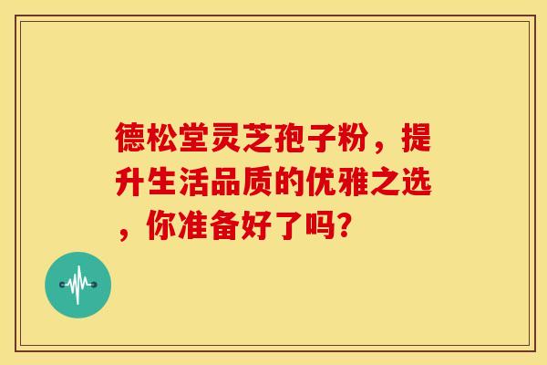 德松堂灵芝孢子粉，提升生活品质的优雅之选，你准备好了吗？