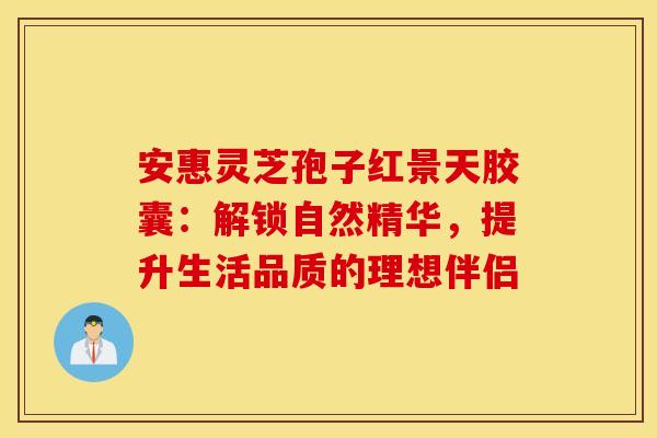 安惠灵芝孢子红景天胶囊：解锁自然精华，提升生活品质的理想伴侣