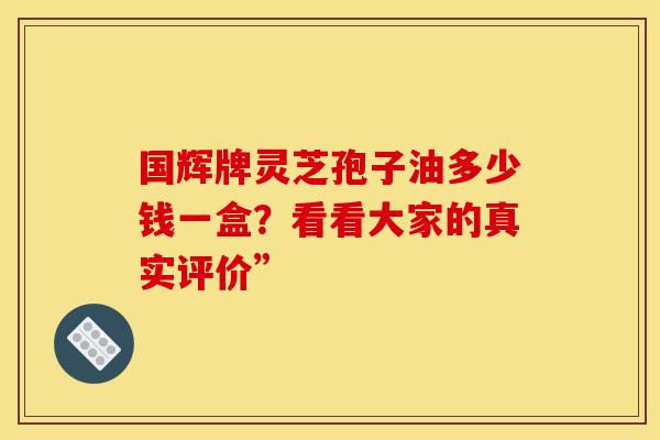 国辉牌灵芝孢子油多少钱一盒？看看大家的真实评价”