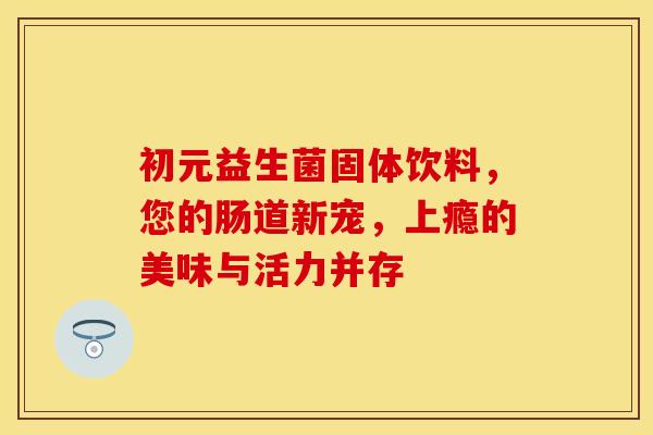 初元益生菌固体饮料，您的肠道新宠，上瘾的美味与活力并存