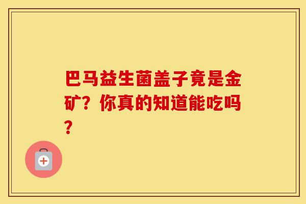巴马益生菌盖子竟是金矿？你真的知道能吃吗？