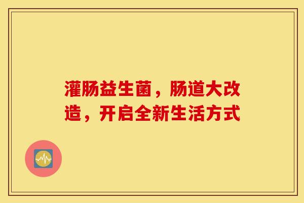 灌肠益生菌,肠道大改造,开启全新生活方式 灌肠益生菌,肠道大改造,开启全新生活方式