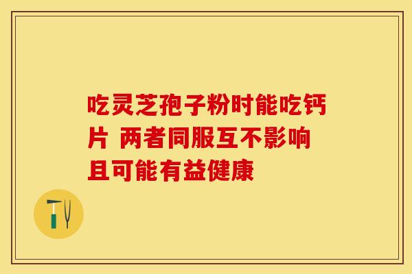 吃灵芝孢子粉时能吃钙片 两者同服互不影响且可能有益健康