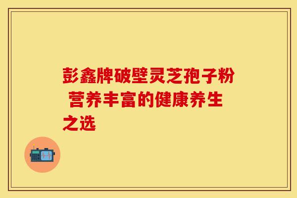彭鑫牌破壁灵芝孢子粉 营养丰富的健康养生之选