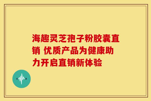 海趣灵芝孢子粉胶囊直销 优质产品为健康助力开启直销新体验