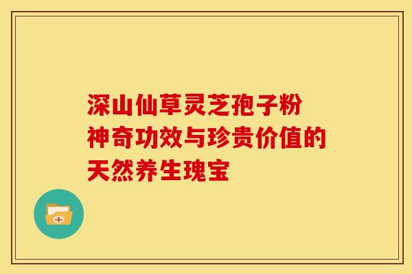 深山仙草灵芝孢子粉 神奇功效与珍贵价值的天然养生瑰宝