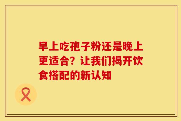 早上吃孢子粉还是晚上更适合？让我们揭开饮食搭配的新认知
