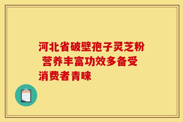 河北省破壁孢子灵芝粉 营养丰富功效多备受消费者青睐