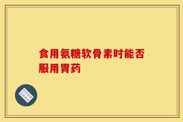 食用氨糖软骨素时能否服用胃药 食用氨糖软骨素时能否服用胃药